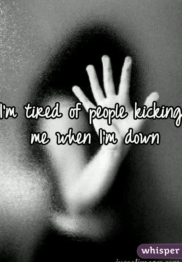 I'm tired of people kicking me when I'm down