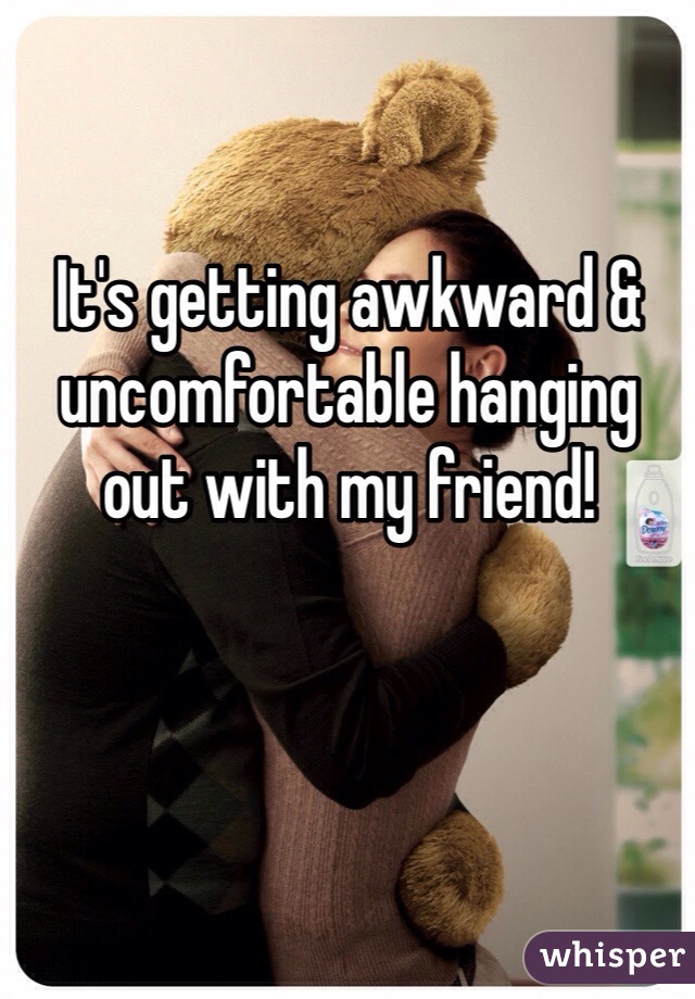 It's getting awkward & uncomfortable hanging out with my friend!