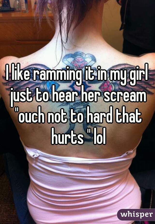 I like ramming it in my girl just to hear her scream "ouch not to hard that hurts " lol