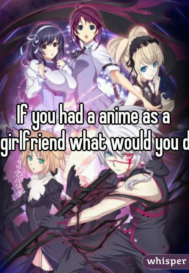 If you had a anime as a girlfriend what would you do