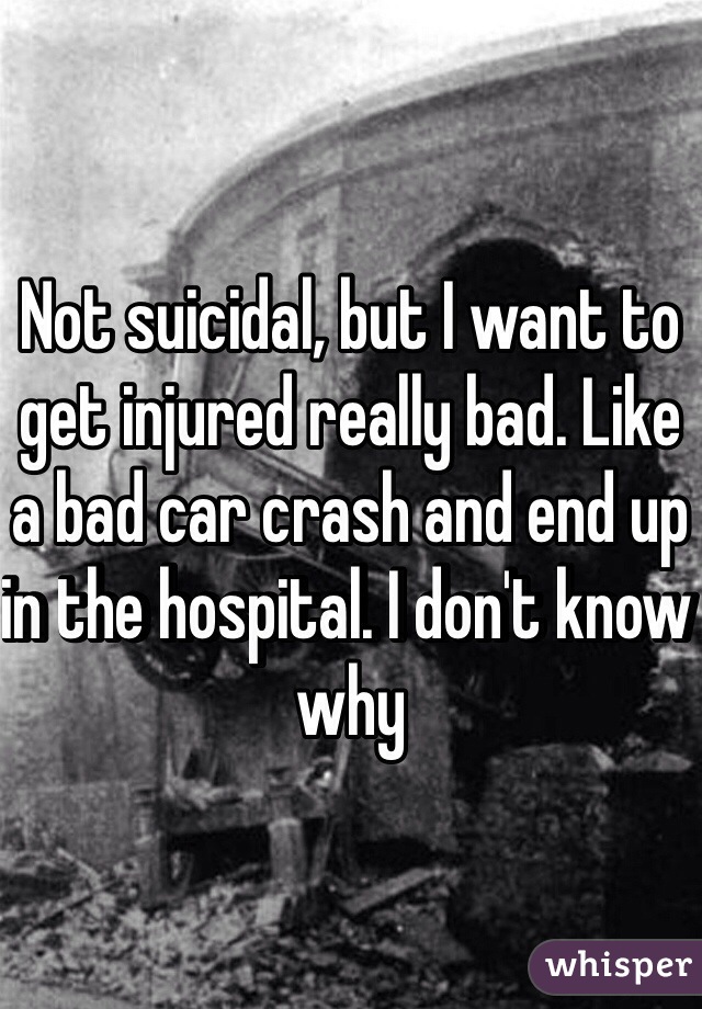 Not suicidal, but I want to get injured really bad. Like a bad car crash and end up in the hospital. I don't know why 