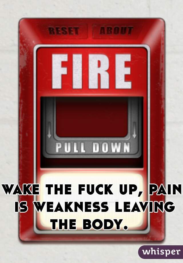 wake the fuck up, pain is weakness leaving the body.  