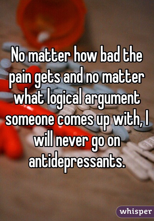 No matter how bad the pain gets and no matter what logical argument someone comes up with, I will never go on antidepressants. 
