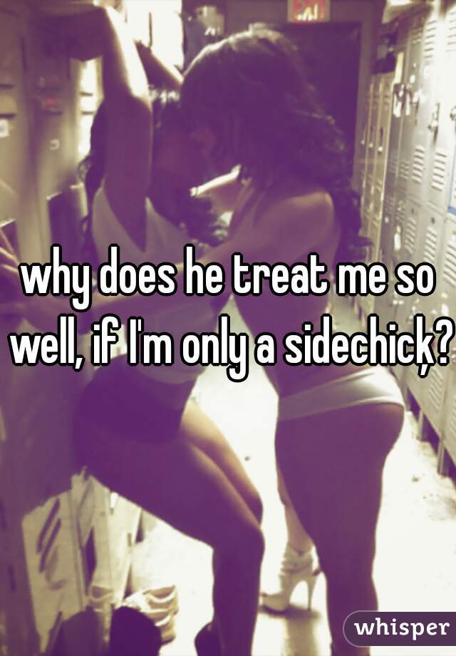 why does he treat me so well, if I'm only a sidechicķ?