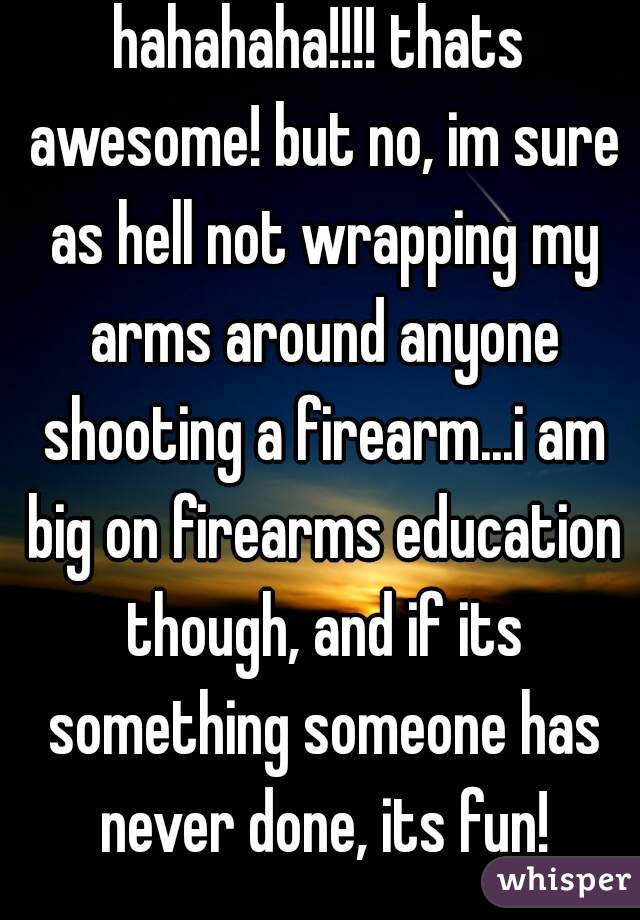 hahahaha!!!! thats awesome! but no, im sure as hell not wrapping my arms around anyone shooting a firearm...i am big on firearms education though, and if its something someone has never done, its fun!