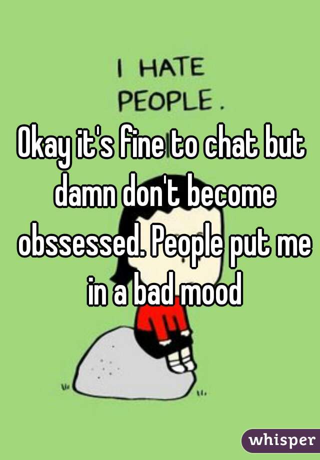 Okay it's fine to chat but damn don't become obssessed. People put me in a bad mood