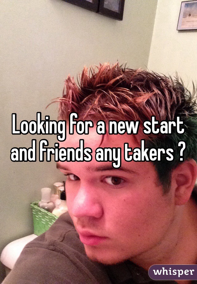 Looking for a new start and friends any takers ?