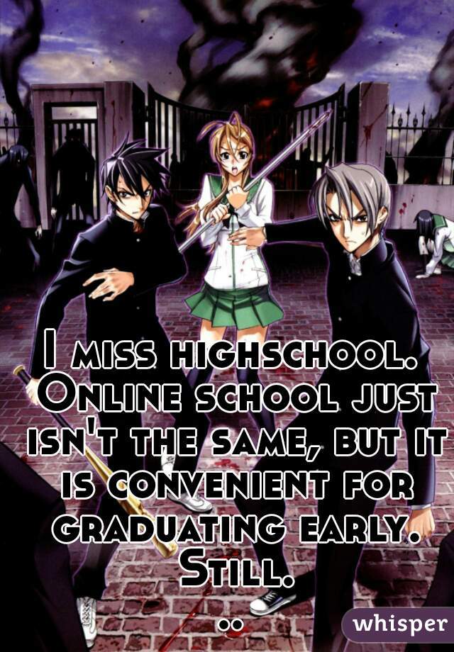 I miss highschool. Online school just isn't the same, but it is convenient for graduating early. Still...
