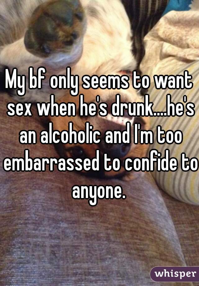 My bf only seems to want sex when he's drunk....he's an alcoholic and I'm too embarrassed to confide to anyone. 