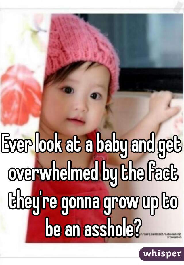 Ever look at a baby and get overwhelmed by the fact they're gonna grow up to be an asshole?