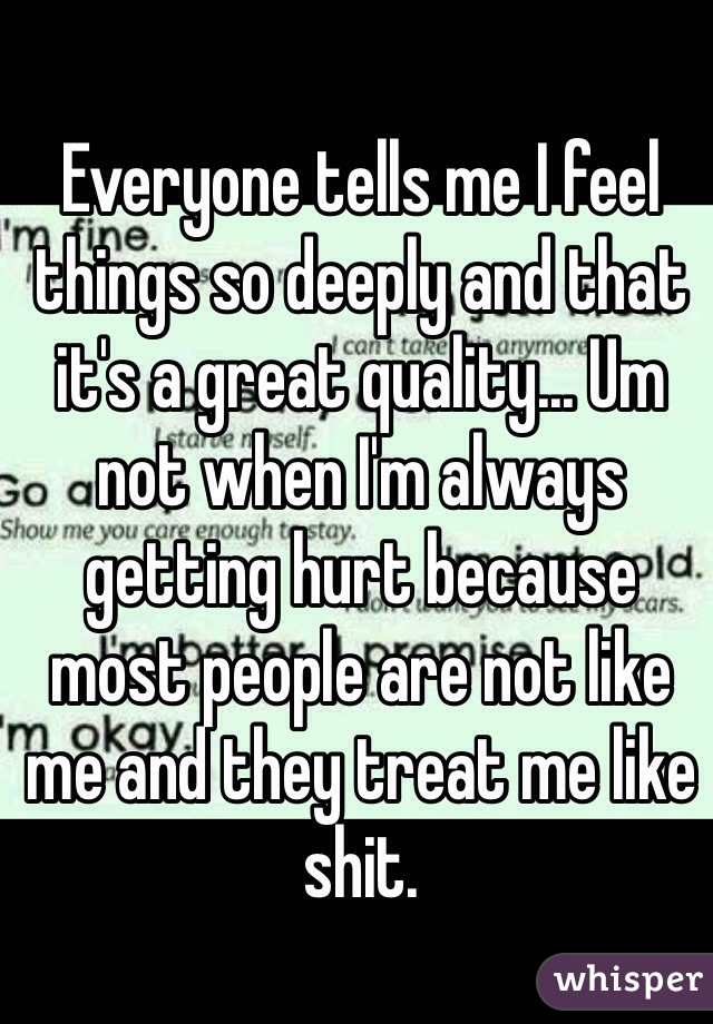 Everyone tells me I feel things so deeply and that it's a great quality... Um not when I'm always getting hurt because most people are not like me and they treat me like shit. 