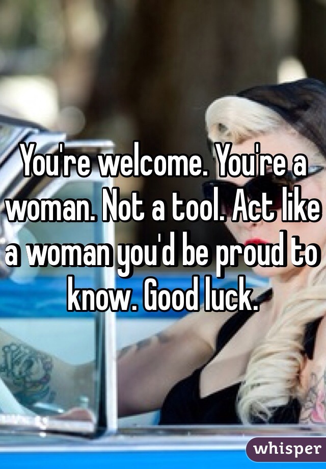 You're welcome. You're a woman. Not a tool. Act like a woman you'd be proud to know. Good luck.  