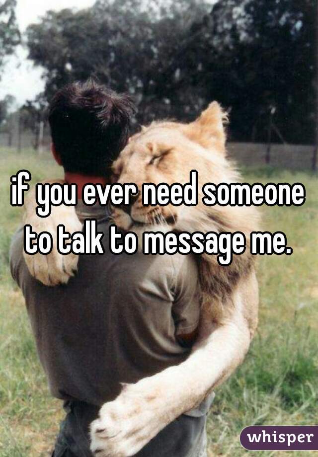 if you ever need someone to talk to message me. 