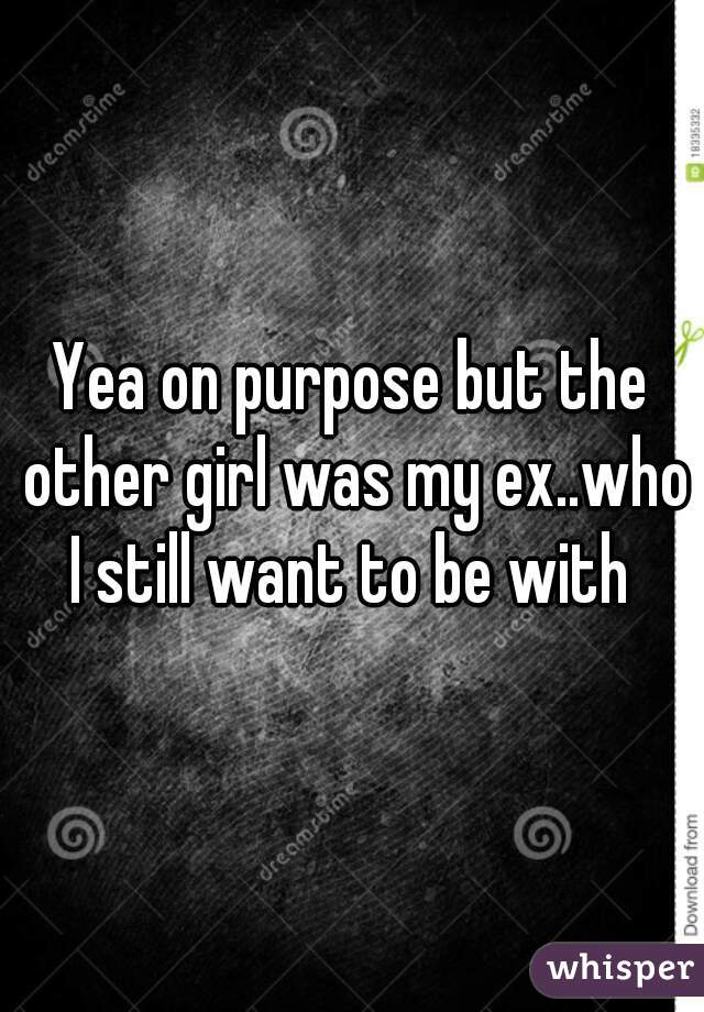 Yea on purpose but the other girl was my ex..who I still want to be with 