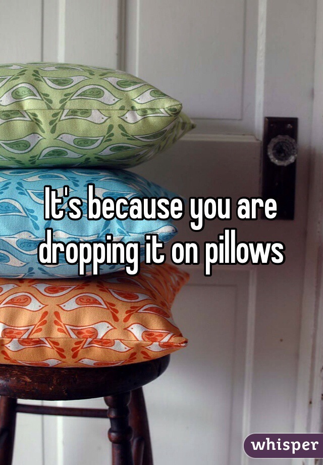 It's because you are dropping it on pillows