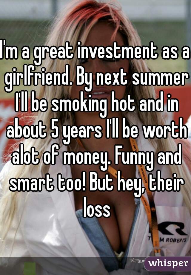 I'm a great investment as a girlfriend. By next summer I'll be smoking hot and in about 5 years I'll be worth alot of money. Funny and smart too! But hey, their loss
