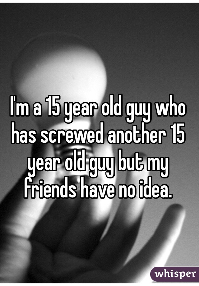 I'm a 15 year old guy who has screwed another 15 year old guy but my friends have no idea.