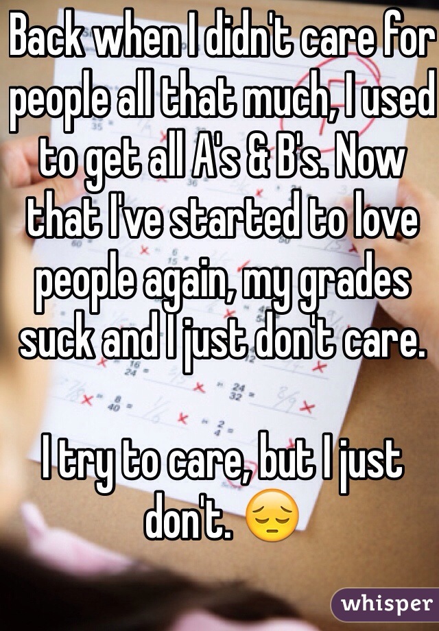 Back when I didn't care for people all that much, I used to get all A's & B's. Now that I've started to love people again, my grades suck and I just don't care.

I try to care, but I just don't. 😔