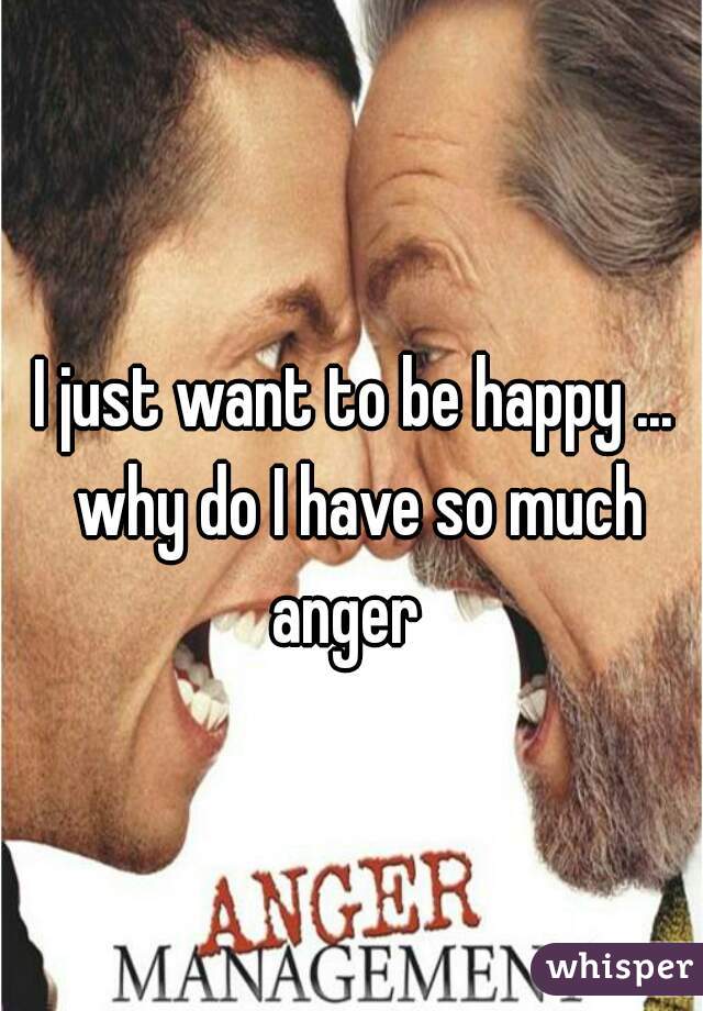 I just want to be happy ... why do I have so much anger  