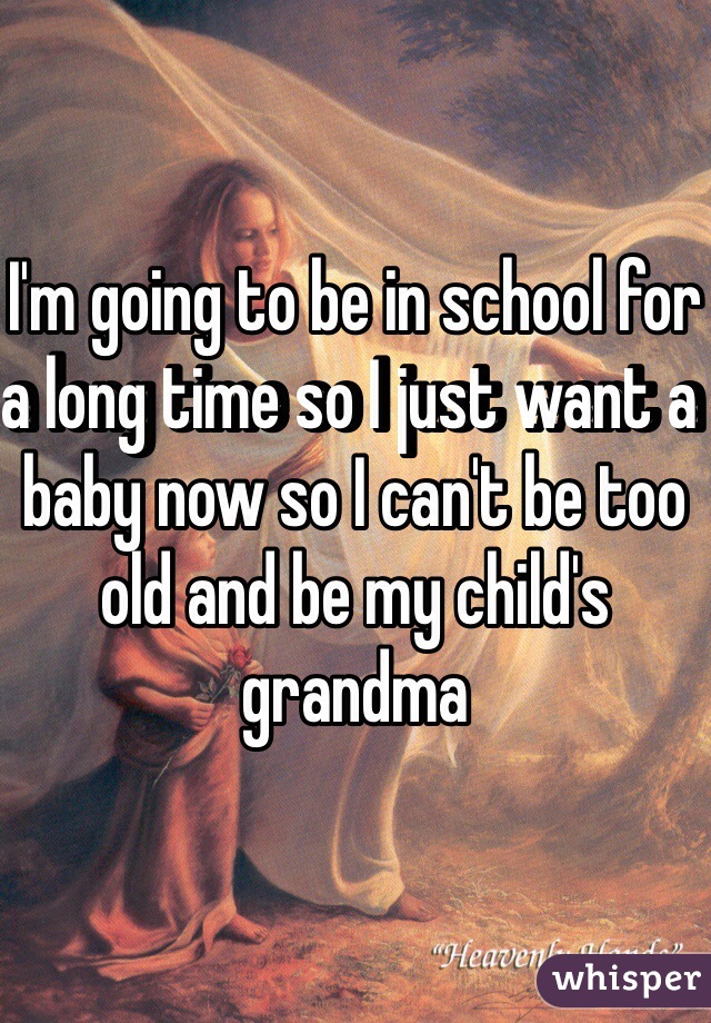 I'm going to be in school for a long time so I just want a baby now so I can't be too old and be my child's grandma 