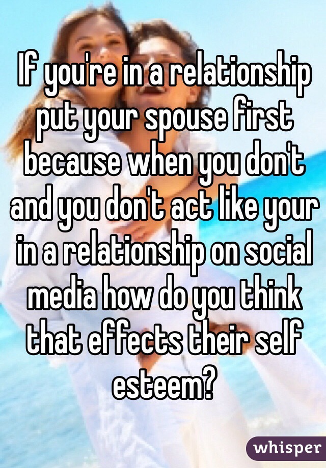If you're in a relationship put your spouse first because when you don't and you don't act like your in a relationship on social media how do you think that effects their self esteem?