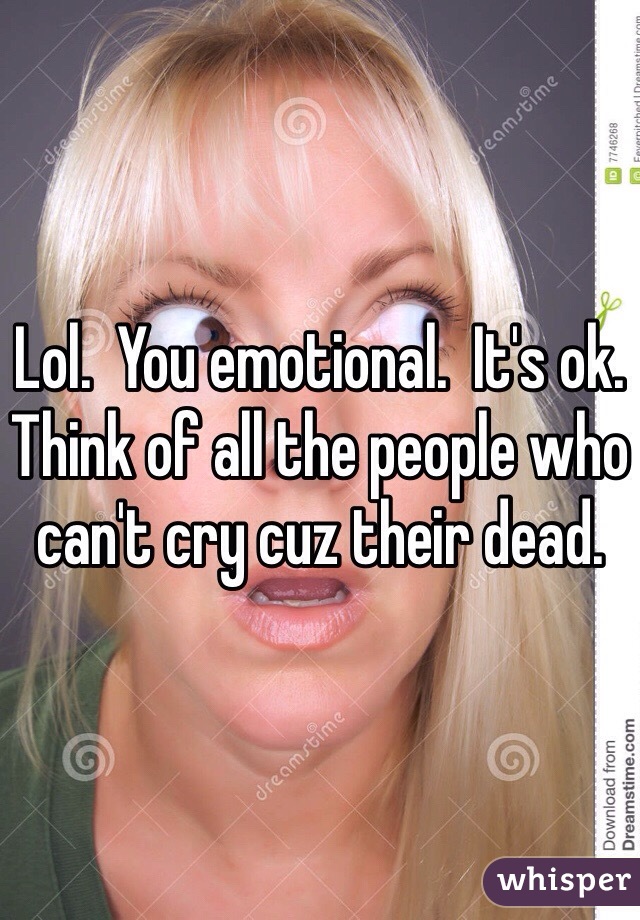 Lol.  You emotional.  It's ok.  Think of all the people who can't cry cuz their dead.