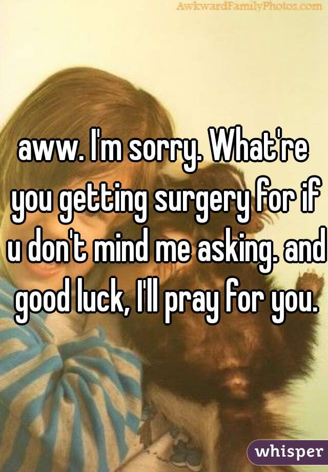 aww. I'm sorry. What're you getting surgery for if u don't mind me asking. and good luck, I'll pray for you.