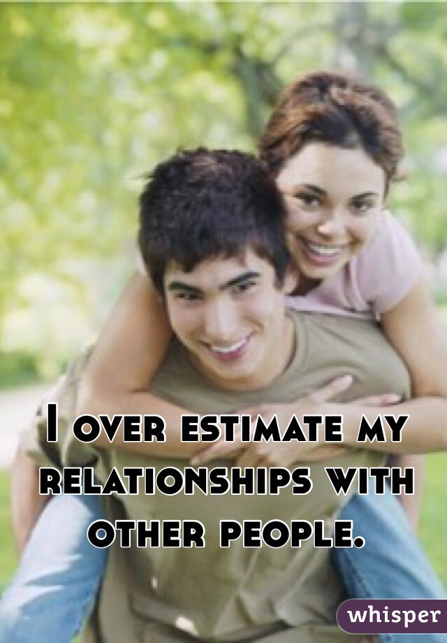 I over estimate my relationships with other people.