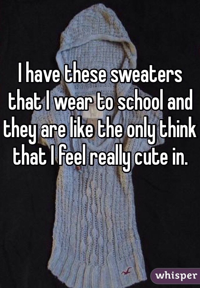 I have these sweaters that I wear to school and they are like the only think that I feel really cute in. 