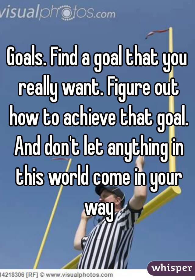 Goals. Find a goal that you really want. Figure out how to achieve that goal. And don't let anything in this world come in your way