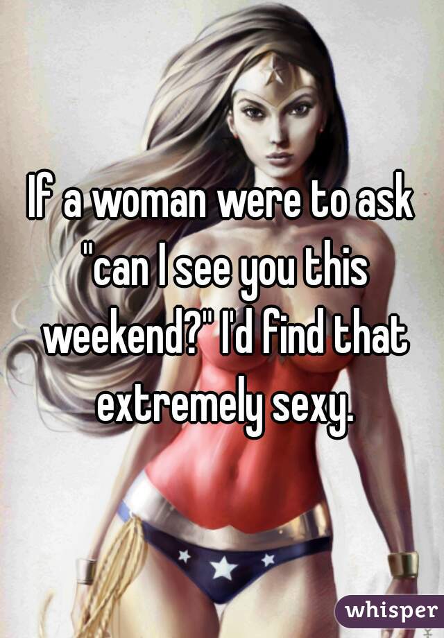 If a woman were to ask "can I see you this weekend?" I'd find that extremely sexy.