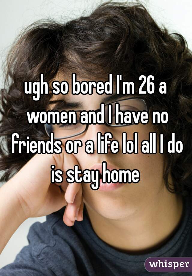 ugh so bored I'm 26 a women and I have no friends or a life lol all I do is stay home 