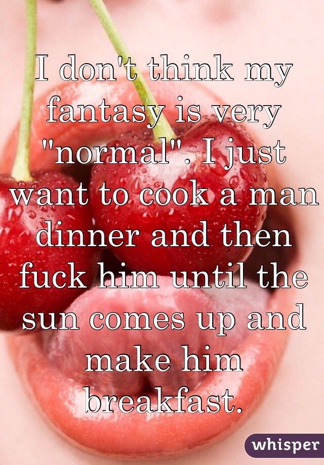 I don't think my fantasy is very "normal". I just want to cook a man dinner and then fuck him until the sun comes up and make him breakfast. 