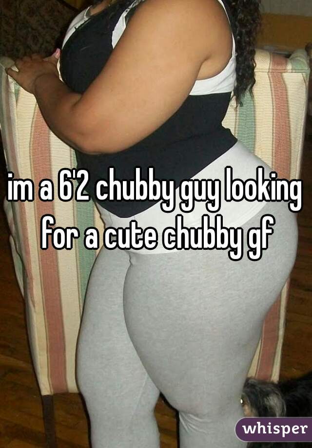im a 6'2 chubby guy looking for a cute chubby gf