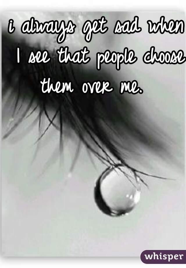 i always get sad when I see that people choose them over me.  