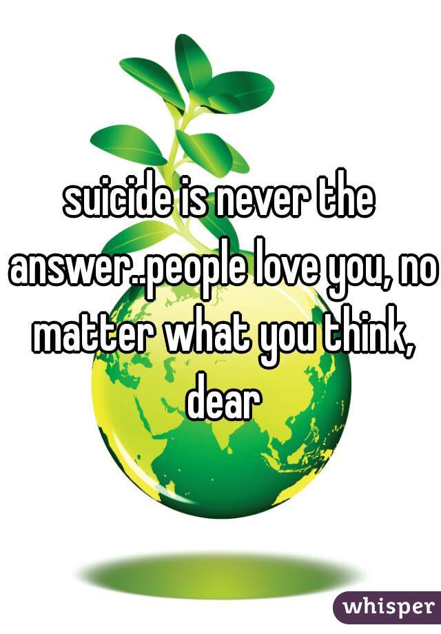 suicide is never the answer..people love you, no matter what you think, dear