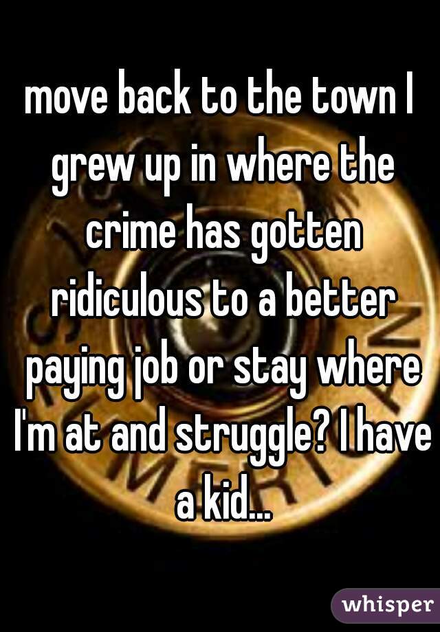 move back to the town I grew up in where the crime has gotten ridiculous to a better paying job or stay where I'm at and struggle? I have a kid...