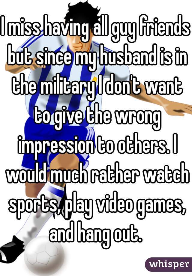 I miss having all guy friends but since my husband is in the military I don't want to give the wrong impression to others. I would much rather watch sports, play video games, and hang out. 