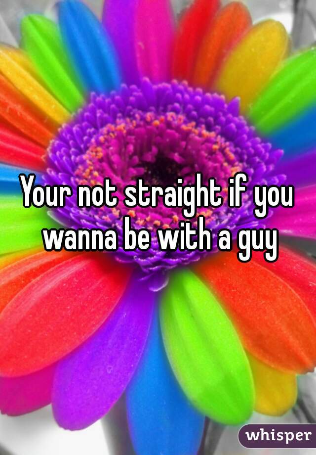 Your not straight if you wanna be with a guy