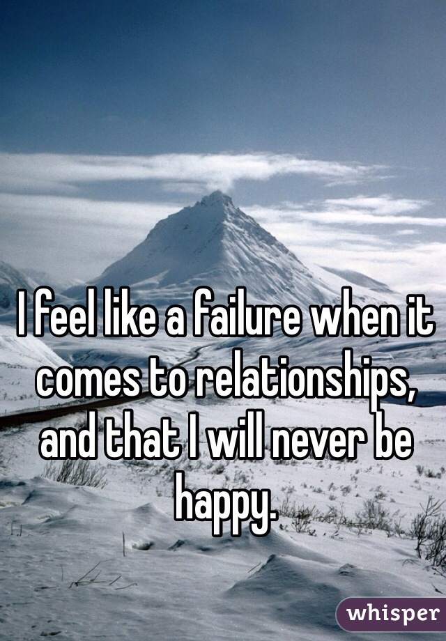 I feel like a failure when it comes to relationships, and that I will never be happy.