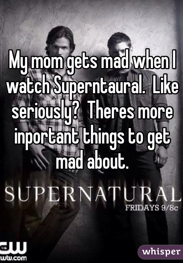 My mom gets mad when I watch Superntaural.  Like seriously?  Theres more inportant things to get mad about.