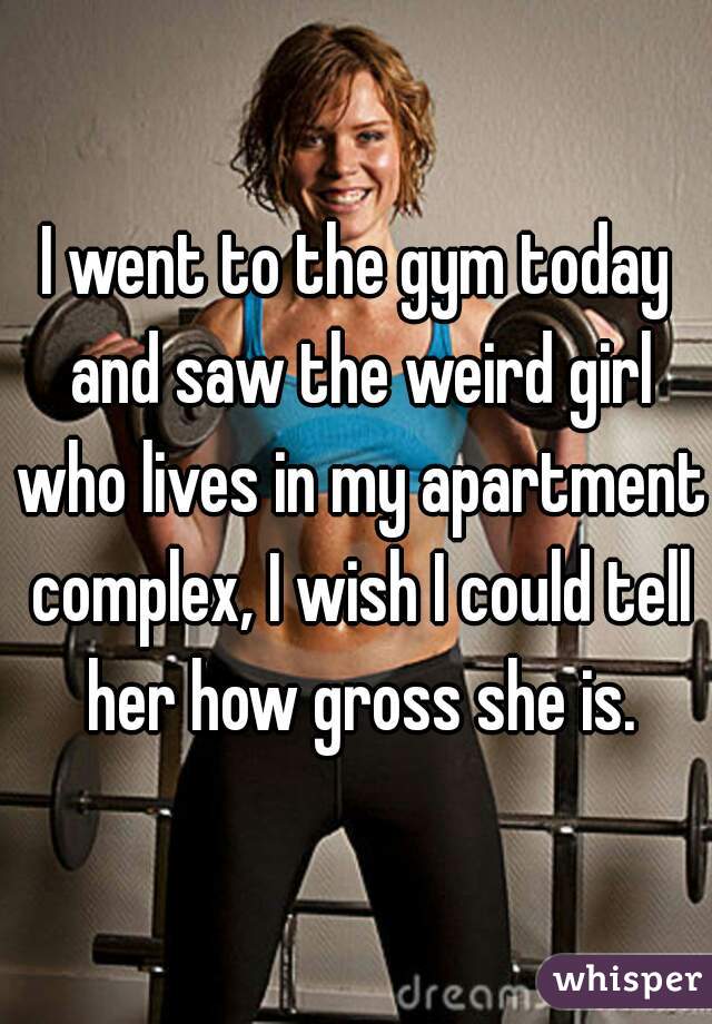 I went to the gym today and saw the weird girl who lives in my apartment complex, I wish I could tell her how gross she is.