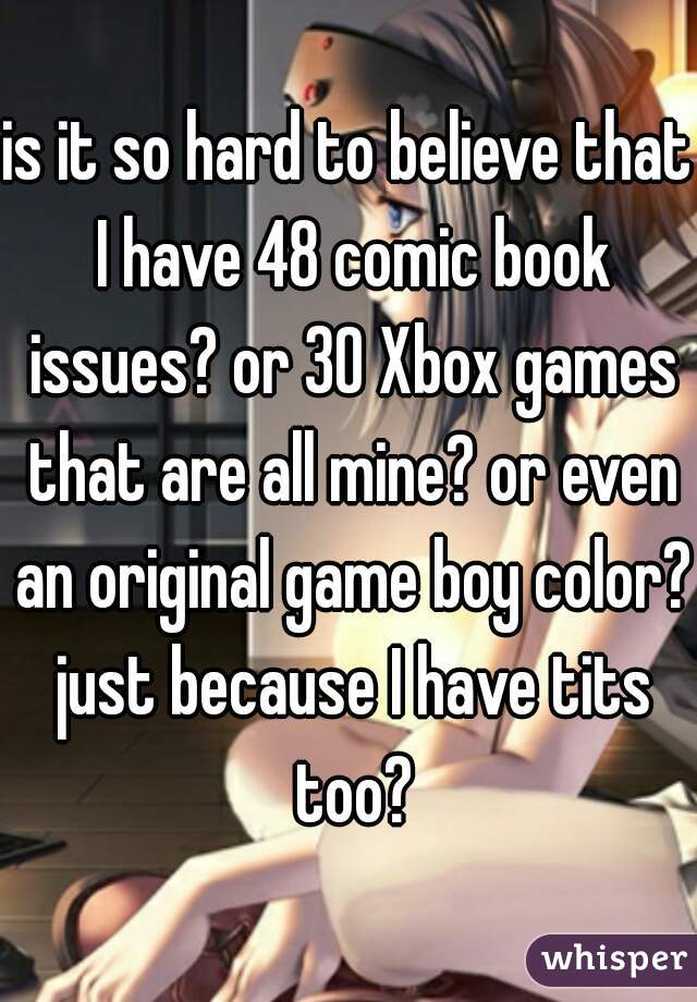is it so hard to believe that I have 48 comic book issues? or 30 Xbox games that are all mine? or even an original game boy color? just because I have tits too?