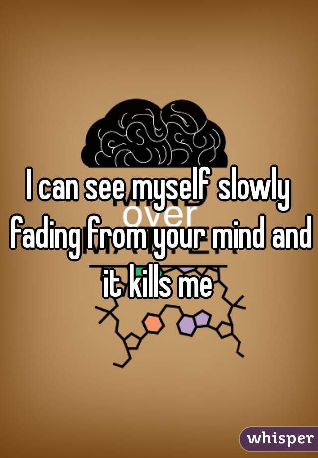 I can see myself slowly fading from your mind and it kills me 