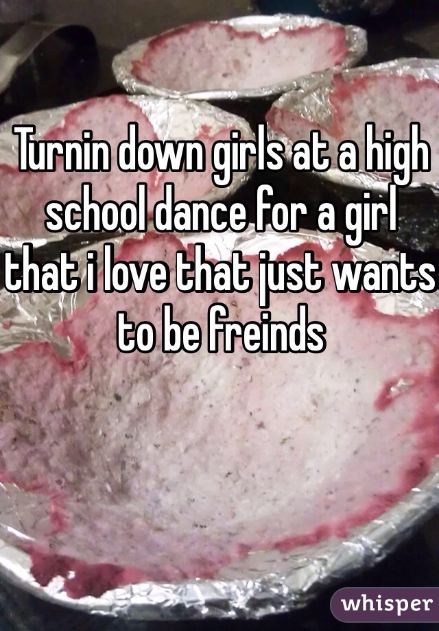 Turnin down girls at a high school dance for a girl that i love that just wants to be freinds
