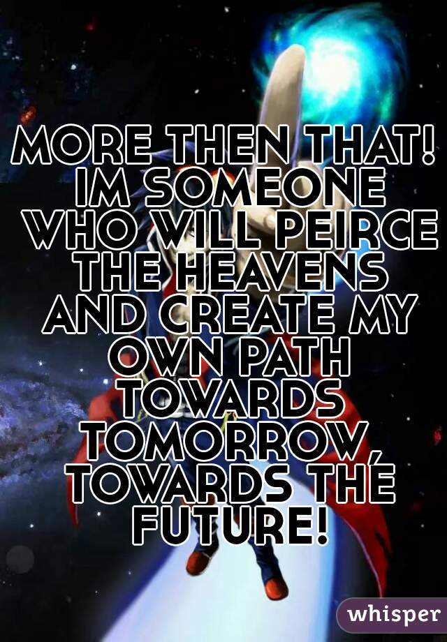 MORE THEN THAT! IM SOMEONE WHO WILL PEIRCE THE HEAVENS AND CREATE MY OWN PATH TOWARDS TOMORROW, TOWARDS THE FUTURE!