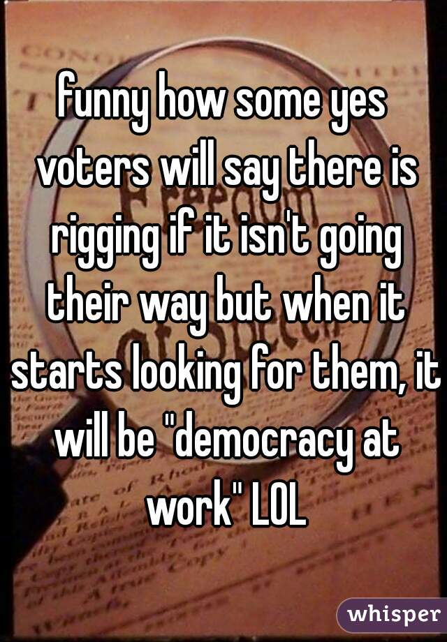 funny how some yes voters will say there is rigging if it isn't going their way but when it starts looking for them, it will be "democracy at work" LOL