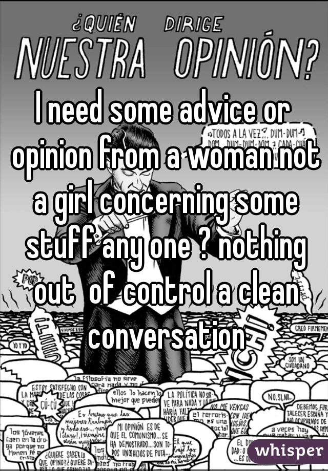 I need some advice or opinion from a woman not a girl concerning some stuff any one ? nothing out  of control a clean conversation