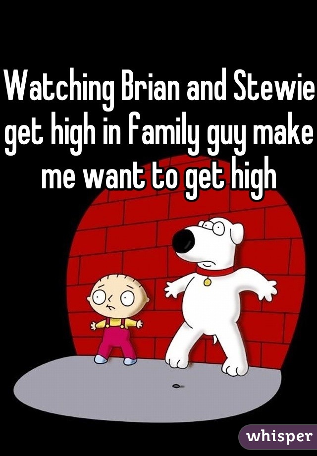 Watching Brian and Stewie get high in family guy make me want to get high 