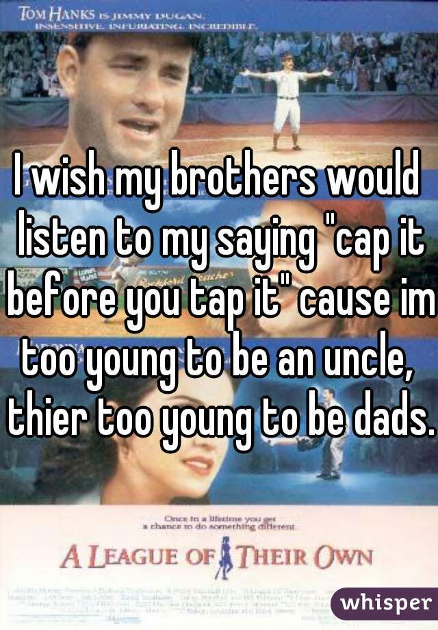 I wish my brothers would listen to my saying "cap it before you tap it" cause im too young to be an uncle,  thier too young to be dads. 